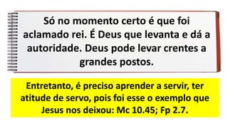 Só no momento certo é que foi
aclamado rei. É Deus que levanta e dá a
autoridade. Deus pode levar crentes a
grandes postos.
Entretanto, é preciso aprender a servir, ter
atitude de servo, pois foi esse o exemplo que
Jesus nos deixou: Mc 10.45; Fp 2.7.
 