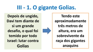 III - 1. O gigante Golias.
Depois de ungido,
Davi tem diante de
si um grande
desafio, o qual foi
temido por todo
Israel: lutar contra
Golias
Tendo este
aproximadamente
três metros de
altura, era um
sobrevivente da
raça dos gigantes
anaquins
 