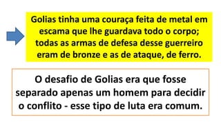 Golias tinha uma couraça feita de metal em
escama que lhe guardava todo o corpo;
todas as armas de defesa desse guerreiro
eram de bronze e as de ataque, de ferro.
O desafio de Golias era que fosse
separado apenas um homem para decidir
o conflito - esse tipo de luta era comum.
 