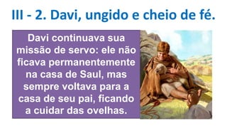 III - 2. Davi, ungido e cheio de fé.
Davi continuava sua
missão de servo: ele não
ficava permanentemente
na casa de Saul, mas
sempre voltava para a
casa de seu pai, ficando
a cuidar das ovelhas.
 