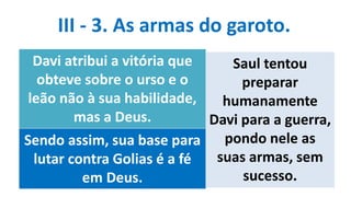 III - 3. As armas do garoto.
Davi atribui a vitória que
obteve sobre o urso e o
leão não à sua habilidade,
mas a Deus.
Sendo assim, sua base para
lutar contra Golias é a fé
em Deus.
Saul tentou
preparar
humanamente
Davi para a guerra,
pondo nele as
suas armas, sem
sucesso.
 