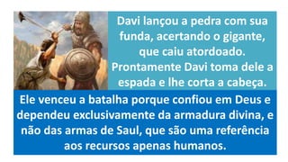 Davi lançou a pedra com sua
funda, acertando o gigante,
que caiu atordoado.
Prontamente Davi toma dele a
espada e lhe corta a cabeça.
Ele venceu a batalha porque confiou em Deus e
dependeu exclusivamente da armadura divina, e
não das armas de Saul, que são uma referência
aos recursos apenas humanos.
 