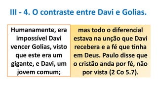 III - 4. O contraste entre Davi e Golias.
mas todo o diferencial
estava na unção que Davi
recebera e a fé que tinha
em Deus. Paulo disse que
o cristão anda por fé, não
por vista (2 Co 5.7).
Humanamente, era
impossível Davi
vencer Golias, visto
que este era um
gigante, e Davi, um
jovem comum;
 