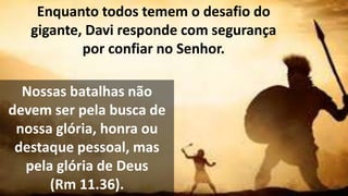 Enquanto todos temem o desafio do
gigante, Davi responde com segurança
por confiar no Senhor.
Nossas batalhas não
devem ser pela busca de
nossa glória, honra ou
destaque pessoal, mas
pela glória de Deus
(Rm 11.36).
 