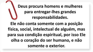 Ele não conta somente com a posição
física, social, intelectual de alguém, mas
para sua condição espiritual, por isso Ele
olha o coração do ser humano, e não
somente o exterior.
Deus procura homens e mulheres
para entregar-lhes grandes
responsabilidades.
 