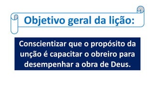 Objetivo geral da lição:
Conscientizar que o propósito da
unção é capacitar o obreiro para
desempenhar a obra de Deus.
 