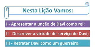 Nesta Lição Vamos:
I - Apresentar a unção de Davi como rei;
II - Descrever a virtude de serviço de Davi;
III - Retratar Davi como um guerreiro.
 