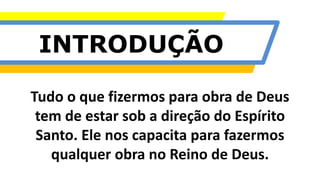 INTRODUÇÃO
Tudo o que fizermos para obra de Deus
tem de estar sob a direção do Espírito
Santo. Ele nos capacita para fazermos
qualquer obra no Reino de Deus.
 