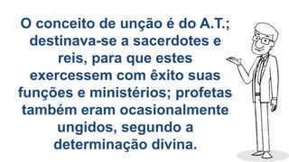 O conceito de unção é do A.T.;
destinava-se a sacerdotes e
reis, para que estes
exercessem com êxito suas
funções e ministérios; profetas
também eram ocasionalmente
ungidos, segundo a
determinação divina.
 