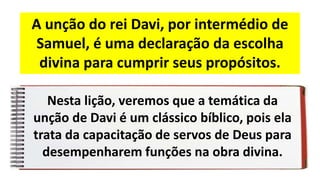Nesta lição, veremos que a temática da
unção de Davi é um clássico bíblico, pois ela
trata da capacitação de servos de Deus para
desempenharem funções na obra divina.
A unção do rei Davi, por intermédio de
Samuel, é uma declaração da escolha
divina para cumprir seus propósitos.
 
