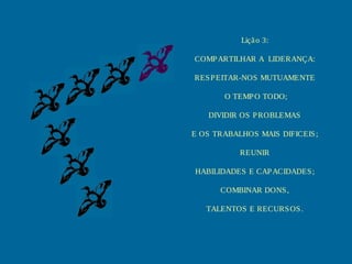 Liçã o 3:
COMP ARTILHAR A LIDERANÇA:
RES P EITAR-NOS MUTUAMENTE
O TEMP O TODO;
DIVIDIR OS P ROBLEMAS
E OS TRABALHOS MAIS DIFICEIS ;
REUNIR
HABILIDADES E CAP ACIDADES ;
COMBINAR DONS ,
TALENTOS E RECURS OS .

 