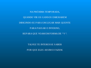 NA P RÓXIMA TEMP ORADA,
QUANDO VIR OS GANS OS EMIGRAREM
DIRIGINDO-S E P ARA UM LUGAR MAIS QUENTE
P ARA P AS S AR O INVERNO,
REP ARA QUE VOAM EM FORMA DE “ V “.

TALVEZ TE INTERES S E S ABER
P OR QUE ELES AS S IM O FAZEM.

 