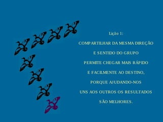 Liçã o 1:
COMP ARTILHAR DA MES MA DIREÇÃO
E S ENTIDO DO GRUP O
P ERMITE CHEGAR MAIS RÁP IDO
E FACILMENTE AO DES TINO,
P ORQUE AJ UDANDO-NOS
UNS AOS OUTROS OS RES ULTADOS
S ÃO MELHORES .

 