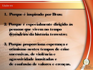 1. Porque é inspirado porDeus;
2. Porque é especialmente dirigido às
pessoas que vivemno tempo
derradeiro da história terrestre;
3. Porque proporciona esperança e
otimismo nestes tempos de crise
sucessivas, de violência e
agressividade inusitadas e
de confusão de valores e crenças.
 