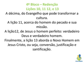4º Bloco – Redenção
Lições 10, 11 12, e 13
A décima, do Evangelho que pode transformar a
cultura.
A lição 11, acerca do homem do pecado e sua
missão.
A lição12, de Jesus o homem perfeito: verdadeiro
Deus e verdadeiro homem.
Finalmente, a lição 13 aborda o Novo Homem em
Jesus Cristo, ou seja, conversão, justificação e
santificação.
 