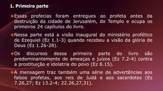 1. Primeira parte
Essas profecias foram entregues ao profeta antes da
destruição da cidade de Jerusalém, do Templo e ocupa os
primeiros 24 capítulos do livro.
Nessa parte está a visão inaugural do ministério profético
de Ezequiel (Ez 1.1-3) quando recebeu a visão da glória de
Deus (Ez 1.26-28).
Os discursos dessa primeira parte do livro são
predominantemente de ameaças e juízos (Ez 7.2-4) contra
a prostituição e idolatria do povo (Ez 8.15).
A mensagem traz também uma série de advertências aos
falsos profetas, aos reis de Judá e aos sacerdotes (Ez
7.26,27; Ez 13.2-4; 22.26,27,31).
 