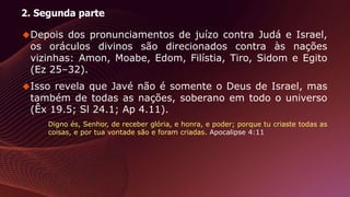 2. Segunda parte
Depois dos pronunciamentos de juízo contra Judá e Israel,
os oráculos divinos são direcionados contra às nações
vizinhas: Amon, Moabe, Edom, Filístia, Tiro, Sidom e Egito
(Ez 25–32).
Isso revela que Javé não é somente o Deus de Israel, mas
também de todas as nações, soberano em todo o universo
(Êx 19.5; Sl 24.1; Ap 4.11).
Digno és, Senhor, de receber glória, e honra, e poder; porque tu criaste todas as
coisas, e por tua vontade são e foram criadas. Apocalipse 4:11
 