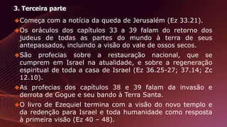 3. Terceira parte
Começa com a notícia da queda de Jerusalém (Ez 33.21).
Os oráculos dos capítulos 33 a 39 falam do retorno dos
judeus de todas as partes do mundo à terra de seus
antepassados, incluindo a visão do vale de ossos secos.
São profecias sobre a restauração nacional, que se
cumprem em Israel na atualidade, e sobre a regeneração
espiritual de toda a casa de Israel (Ez 36.25-27; 37.14; Zc
12.10).
As profecias dos capítulos 38 e 39 falam da invasão e
derrota de Gogue e seu bando à Terra Santa.
O livro de Ezequiel termina com a visão do novo templo e
da redenção para Israel e toda humanidade como resposta
à primeira visão (Ez 40 – 48).
 
