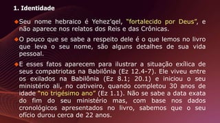 1. Identidade
Seu nome hebraico é Yehez’qel, “fortalecido por Deus”, e
não aparece nos relatos dos Reis e das Crônicas.
O pouco que se sabe a respeito dele é o que lemos no livro
que leva o seu nome, são alguns detalhes de sua vida
pessoal.
E esses fatos aparecem para ilustrar a situação exílica de
seus compatriotas na Babilônia (Ez 12.4-7). Ele viveu entre
os exilados na Babilônia (Ez 8.1; 20.1) e iniciou o seu
ministério ali, no cativeiro, quando completou 30 anos de
idade “no trigésimo ano” (Ez 1.1). Não se sabe a data exata
do fim do seu ministério mas, com base nos dados
cronológicos apresentados no livro, sabemos que o seu
ofício durou cerca de 22 anos.
 