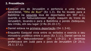 2. Procedência
Ezequiel era de Jerusalém e pertencia a uma família
sacerdotal, “filho de Buzi” (Ez 1.3). Ele foi levado para a
Babilônia na segunda leva de deportados em 597 a.C.,
quando o rei Nabucodonosor depôs Joaquim do trono de
Jerusalém, levando-o para a Babilônia e pondo Zedequias,
seu irmão, em seu lugar (2 Rs 24.10-17).
Daniel estava na primeira deportação (Dn 1.3-6).
Enquanto Ezequiel vivia entre os exilados e exercia o seu
ministério profético entre o povo (Ez 3.11), Daniel servia na
corte de Nabucodonosor (Dn 1.19-21) e Jeremias
profetizava em Judá para o povo de Jerusalém (Jr 25.1;
26.1; 27.1).
 