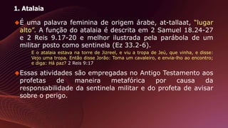 1. Atalaia
É uma palavra feminina de origem árabe, at-tallaat, “lugar
alto”. A função do atalaia é descrita em 2 Samuel 18.24-27
e 2 Reis 9.17-20 e melhor ilustrada pela parábola de um
militar posto como sentinela (Ez 33.2-6).
E o atalaia estava na torre de Jizreel, e viu a tropa de Jeú, que vinha, e disse:
Vejo uma tropa. Então disse Jorão: Toma um cavaleiro, e envia-lho ao encontro;
e diga: Há paz? 2 Reis 9:17
Essas atividades são empregadas no Antigo Testamento aos
profetas de maneira metafórica por causa da
responsabilidade da sentinela militar e do profeta de avisar
sobre o perigo.
 