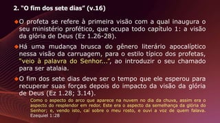 2. “O fim dos sete dias” (v.16)
O profeta se refere à primeira visão com a qual inaugura o
seu ministério profético, que ocupa todo capítulo 1: a visão
da glória de Deus (Ez 1.26-28).
Há uma mudança brusca do gênero literário apocalíptico
nessa visão da carruagem, para o estilo típico dos profetas,
“veio à palavra do Senhor...”, ao introduzir o seu chamado
para ser atalaia.
O fim dos sete dias deve ser o tempo que ele esperou para
recuperar suas forças depois do impacto da visão da glória
de Deus (Ez 1.28; 3.14).
Como o aspecto do arco que aparece na nuvem no dia da chuva, assim era o
aspecto do resplendor em redor. Este era o aspecto da semelhança da glória do
Senhor; e, vendo isto, caí sobre o meu rosto, e ouvi a voz de quem falava.
Ezequiel 1:28
 