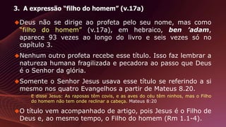 3. A expressão “filho do homem” (v.17a)
Deus não se dirige ao profeta pelo seu nome, mas como
“filho do homem” (v.17a), em hebraico, ben ’adam,
aparece 93 vezes ao longo do livro e seis vezes só no
capítulo 3.
Nenhum outro profeta recebe esse título. Isso faz lembrar a
natureza humana fragilizada e pecadora ao passo que Deus
é o Senhor da glória.
Somente o Senhor Jesus usava esse título se referindo a si
mesmo nos quatro Evangelhos a partir de Mateus 8.20.
E disse Jesus: As raposas têm covis, e as aves do céu têm ninhos, mas o Filho
do homem não tem onde reclinar a cabeça. Mateus 8:20
O título vem acompanhado de artigo, pois Jesus é o Filho de
Deus e, ao mesmo tempo, o Filho do homem (Rm 1.1-4).
 
