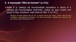 3. A expressão “filho do homem” (v.17a)
Adão é o cabeça da humanidade pecadora e Jesus é o
cabeça da humanidade redimida; todos os que creem em
Jesus Cristo recebem vida eterna (Rm 5.12-21).
Porque, se pela ofensa de um só, a morte reinou por esse, muito mais os que
recebem a abundância da graça, e do dom da justiça, reinarão em vida por um
só, Jesus Cristo. Romanos 5:17
 