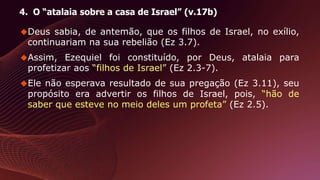 4. O “atalaia sobre a casa de Israel” (v.17b)
Deus sabia, de antemão, que os filhos de Israel, no exílio,
continuariam na sua rebelião (Ez 3.7).
Assim, Ezequiel foi constituído, por Deus, atalaia para
profetizar aos “filhos de Israel” (Ez 2.3-7).
Ele não esperava resultado de sua pregação (Ez 3.11), seu
propósito era advertir os filhos de Israel, pois, “hão de
saber que esteve no meio deles um profeta” (Ez 2.5).
 