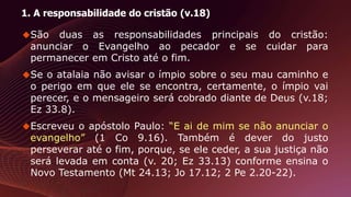 1. A responsabilidade do cristão (v.18)
São duas as responsabilidades principais do cristão:
anunciar o Evangelho ao pecador e se cuidar para
permanecer em Cristo até o fim.
Se o atalaia não avisar o ímpio sobre o seu mau caminho e
o perigo em que ele se encontra, certamente, o ímpio vai
perecer, e o mensageiro será cobrado diante de Deus (v.18;
Ez 33.8).
Escreveu o apóstolo Paulo: “E ai de mim se não anunciar o
evangelho” (1 Co 9.16). Também é dever do justo
perseverar até o fim, porque, se ele ceder, a sua justiça não
será levada em conta (v. 20; Ez 33.13) conforme ensina o
Novo Testamento (Mt 24.13; Jo 17.12; 2 Pe 2.20-22).
 