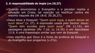 2. A responsabilidade do ímpio (vv.19,27)
Quando anunciamos o Evangelho e o pecador rejeita a
salvação em Cristo, tal rejeição vai testificar contra ele
mesmo naquele dia (At 18.6; 20.26,27).
Deus disse a Ezequiel: “Quem ouvir ouça, e quem deixar de
ouvir deixe” (v. 27). A expressão usada pelo Senhor Jesus:
“Quem tem ouvidos para ouvir ouça” (Mt 11.15), em
passagens paralelas (Mc 7.16; Lc 14.35) e em Apocalipse
13.9, é uma fraseologia similar que vem de Ezequiel.
Isso significa que Deus é a fonte da profecia de Ezequiel e
do Evangelho que pregamos (v.27a).
 
