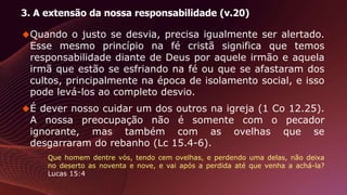 3. A extensão da nossa responsabilidade (v.20)
Quando o justo se desvia, precisa igualmente ser alertado.
Esse mesmo princípio na fé cristã significa que temos
responsabilidade diante de Deus por aquele irmão e aquela
irmã que estão se esfriando na fé ou que se afastaram dos
cultos, principalmente na época de isolamento social, e isso
pode levá-los ao completo desvio.
É dever nosso cuidar um dos outros na igreja (1 Co 12.25).
A nossa preocupação não é somente com o pecador
ignorante, mas também com as ovelhas que se
desgarraram do rebanho (Lc 15.4-6).
Que homem dentre vós, tendo cem ovelhas, e perdendo uma delas, não deixa
no deserto as noventa e nove, e vai após a perdida até que venha a achá-la?
Lucas 15:4
 