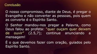 Conclusão
O nosso compromisso, diante de Deus, é pregar o
Evangelho e não converter as pessoas, pois quem
as converte é o Espírito Santo.
O Senhor mandou-nos pregar a Palavra, como
Deus falou ao profeta: “quer ouçam quer deixem
de ouvir” (2.5,7); continue anunciando a
mensagem!
É o que devemos fazer com oração, guiados pelo
Espírito Santo.
 