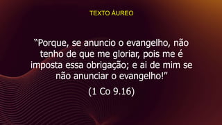 “Porque, se anuncio o evangelho, não
tenho de que me gloriar, pois me é
imposta essa obrigação; e ai de mim se
não anunciar o evangelho!”
(1 Co 9.16)
TEXTO ÁUREO
 