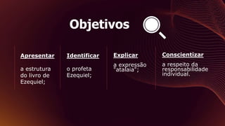 Objetivos
Apresentar
a estrutura
do livro de
Ezequiel;
Identificar
o profeta
Ezequiel;
Explicar
a expressão
"atalaia";
Conscientizar
a respeito da
responsabilidade
individual.
 