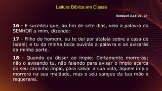 Leitura Bíblica em Classe
16 - E sucedeu que, ao fim de sete dias, veio a palavra do
SENHOR a mim, dizendo:
17 - Filho do homem, eu te dei por atalaia sobre a casa de
Israel; e tu da minha boca ouvirás a palavra e os avisarás
da minha parte.
18 - Quando eu disser ao ímpio: Certamente morrerás;
não o avisando tu, não falando para avisar o ímpio acerca
do seu caminho ímpio, para salvar a sua vida, aquele ímpio
morrerá na sua maldade, mas o seu sangue da tua mão o
requererei.
Ezequiel 3.16-21, 27
 