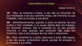 Leitura Bíblica em Classe
19 - Mas, se avisares o ímpio, e ele não se converter da
sua impiedade e do seu caminho ímpio, ele morrerá na sua
maldade, mas tu livraste a tua alma.
20 - Semelhantemente, quando o justo se desviar da sua
justiça e fizer maldade, e eu puser diante dele um tropeço,
ele morrerá; porque, não o avisando tu, no seu pecado
morrerá, e suas justiças que praticara não virão em
memória, mas o seu sangue da tua mão o requererei.
21 - Mas, avisando tu o justo, para que o justo não peque,
e ele não pecar, certamente viverá, porque foi avisado; e
tu livraste a tua alma.
Ezequiel 3.16-21, 27
 