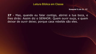 Leitura Bíblica em Classe
27 - Mas, quando eu falar contigo, abrirei a tua boca, e
lhes dirás: Assim diz o SENHOR: Quem ouvir ouça, e quem
deixar de ouvir deixe; porque casa rebelde são eles.
Ezequiel 3.16-21, 27
 