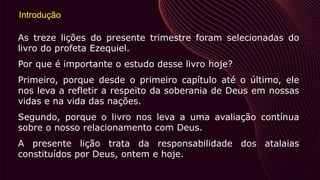 Introdução
As treze lições do presente trimestre foram selecionadas do
livro do profeta Ezequiel.
Por que é importante o estudo desse livro hoje?
Primeiro, porque desde o primeiro capítulo até o último, ele
nos leva a refletir a respeito da soberania de Deus em nossas
vidas e na vida das nações.
Segundo, porque o livro nos leva a uma avaliação contínua
sobre o nosso relacionamento com Deus.
A presente lição trata da responsabilidade dos atalaias
constituídos por Deus, ontem e hoje.
 