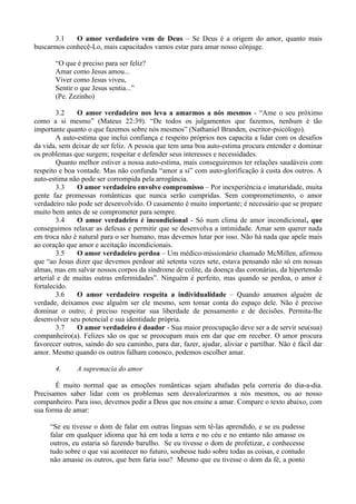 3.1   O amor verdadeiro vem de Deus – Se Deus é a origem do amor, quanto mais
buscarmos conhecê-Lo, mais capacitados vamos estar para amar nosso cônjuge.

       “O que é preciso para ser feliz?
       Amar como Jesus amou...
       Viver como Jesus viveu,
       Sentir o que Jesus sentia...”
       (Pe. Zezinho)

        3.2    O amor verdadeiro nos leva a amarmos a nós mesmos - “Ame o seu próximo
como a si mesmo” (Mateus 22:39). “De todos os julgamentos que fazemos, nenhum é tão
importante quanto o que fazemos sobre nós mesmos” (Nathaniel Branden, escritor-psicólogo).
        A auto-estima que inclui confiança e respeito próprios nos capacita a lidar com os desafios
da vida, sem deixar de ser feliz. A pessoa que tem uma boa auto-estima procura entender e dominar
os problemas que surgem; respeitar e defender seus interesses e necessidades.
        Quanto melhor estiver a nossa auto-estima, mais conseguiremos ter relações saudáveis com
respeito e boa vontade. Mas não confunda “amor a si” com auto-glorificação à custa dos outros. A
auto-estima não pode ser corrompida pela arrogância.
        3.3    O amor verdadeiro envolve compromisso – Por inexperiência e imaturidade, muita
gente faz promessas românticas que nunca serão cumpridas. Sem comprometimento, o amor
verdadeiro não pode ser desenvolvido. O casamento é muito importante; é necessário que se prepare
muito bem antes de se comprometer para sempre.
        3.4    O amor verdadeiro é incondicional - Só num clima de amor incondicional, que
conseguimos relaxar as defesas e permitir que se desenvolva a intimidade. Amar sem querer nada
em troca não é natural para o ser humano, mas devemos lutar por isso. Não há nada que apele mais
ao coração que amor e aceitação incondicionais.
        3.5    O amor verdadeiro perdoa – Um médico-missionário chamado McMillen, afirmou
que “ao Jesus dizer que devemos perdoar até setenta vezes sete, estava pensando não só em nossas
almas, mas em salvar nossos corpos da síndrome de colite, da doença das coronárias, da hipertensão
arterial e de muitas outras enfermidades”. Ninguém é perfeito, mas quando se perdoa, o amor é
fortalecido.
        3.6    O amor verdadeiro respeita a individualidade – Quando amamos alguém de
verdade, deixamos esse alguém ser ele mesmo, sem tomar conta do espaço dele. Não é preciso
dominar o outro; é preciso respeitar sua liberdade de pensamento e de decisões. Permita-lhe
desenvolver seu potencial e sua identidade própria.
        3.7    O amor verdadeiro é doador - Sua maior preocupação deve ser a de servir seu(sua)
companheiro(a). Felizes são os que se preocupam mais em dar que em receber. O amor procura
favorecer outros, saindo do seu caminho, para dar, fazer, ajudar, aliviar e partilhar. Não é fácil dar
amor. Mesmo quando os outros falham conosco, podemos escolher amar.

       4.      A supremacia do amor

       É muito normal que as emoções românticas sejam abafadas pela correria do dia-a-dia.
Precisamos saber lidar com os problemas sem desvalorizarmos a nós mesmos, ou ao nosso
companheiro. Para isso, devemos pedir a Deus que nos ensine a amar. Compare o texto abaixo, com
sua forma de amar:

     “Se eu tivesse o dom de falar em outras línguas sem tê-las aprendido, e se eu pudesse
     falar em qualquer idioma que há em toda a terra e no céu e no entanto não amasse os
     outros, eu estaria só fazendo barulho. Se eu tivesse o dom de profetizar, e conhecesse
     tudo sobre o que vai acontecer no futuro, soubesse tudo sobre todas as coisas, e contudo
     não amasse os outros, que bem faria isso? Mesmo que eu tivesse o dom da fé, a ponto
 