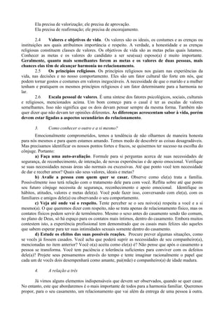Ela precisa de valorização; ele precisa de aprovação.
       Ela precisa de reafirmação; ele precisa de encorajamento.

         2.4   Valores e objetivos de vida. Os valores são os ideais, os costumes e as crenças ou
instituições aos quais atribuímos importância e respeito. A verdade, a honestidade e as crenças
religiosas constituem classes de valores. Os objetivos de vida são as metas pelas quais lutamos.
Conhecer as metas e os valores do candidato a ser seu(sua) esposo(a) é muito importante.
Geralmente, quanto mais semelhantes forem as metas e os valores de duas pessoas, mais
chances elas têm de alcançar harmonia no relacionamento.
         2.5   Os princípios religiosos. Os princípios religiosos nos guiam nas experiências da
vida, nas decisões e no nosso comportamento. Eles são um fator cultural tão forte em nós, que
podem tornar gostos e costumes em valores inegociáveis. A necessidade de que o marido e a mulher
tenham e pratiquem os mesmos princípios religiosos é um fator determinante para a harmonia no
lar.
         2.6   Escala pessoal de valores. É uma síntese dos fatores psicológicos, sociais, culturais
e religiosos, mencionados acima. Um bom começo para o casal é ter as escalas de valores
semelhantes. Isso não significa que os dois devam pensar sempre da mesma forma. Também não
quer dizer que não devam ter opiniões diferentes. As diferenças acrescentam sabor à vida, porém
devem estar ligadas a aspectos secundários do relacionamento.

       3.     Como conhecer o outro e a si mesmo?
        Emocionalmente comprometidos, temos a tendência de não olharmos de maneira honesta
para nós mesmos e para quem estamos amando. Temos medo de descobrir as coisas desagradáveis.
Mas precisamos identificar os nossos pontos fortes e fracos, se quisermos ter sucesso na escolha do
cônjuge. Portanto:
        a) Faça uma auto-avaliação. Formule para si perguntas acerca de suas necessidades de
segurança, de reconhecimento, de interação, de novas experiências e de apoio emocional. Verifique
se suas necessidades nessas áreas são normais ou excessivas. Até que ponto você tem necessidade
de dar e receber amor? Quais são seus valores, ideais e metas?
        b) Avalie a pessoa com quem quer se casar. Observe como ele(a) trata a família.
Possivelmente isso terá relação com o tratamento dele para com você. Reflita sobre até que ponto
seu futuro cônjuge necessita de segurança, reconhecimento e apoio emocional. Identifique os
hábitos, atitudes, valores e metas dele(a). Você pode fazer isso, conversando com ele(a), com os
familiares e amigos dele(a) ou observando o seu comportamento.
        c) Veja até onde vai o respeito. Tente perceber se o seu noivo(a) respeita a você e a si
mesmo(a). O que queremos dizer com respeito, não se trata apenas de relacionamento físico, mas os
contatos físicos podem servir de termômetro. Mesmo o sexo antes do casamento sendo tão comum,
no plano de Deus, só há espaço para os contatos mais íntimos, dentro do casamento. Embora muitos
contestem isto, a experiência profissional tem demonstrado que os casais mais felizes são aqueles
que sabem esperar para ter suas intimidades sexuais somente dentro do casamento.
        d) Estude os efeitos das suas possíveis reações. Procure prever algumas situações, como
se vocês já fossem casados. Você acha que poderá suprir as necessidades de seu companheiro(a),
mencionadas no item anterior? Você o(a) aceita como ele(a) é? Não pense que após o casamento a
pessoa se transforma. Você tem paciência e tolerância suficientes para conviver com os defeitos
dele(a)? Projete seus pensamentos através do tempo e tente imaginar racionalmente o papel que
cada um de vocês dois desempenhará como amante, pai(mãe) e companheiro(a) de idade madura.

       4.     A relação a três

       Já vimos alguns elementos indispensáveis que devem ser observados, quando se quer casar.
No entanto, este que abordaremos é o mais importante de todos para a harmonia familiar. Queremos
propor, para o seu casamento, um relacionamento que vai além da entrega de uma pessoa à outra.
 