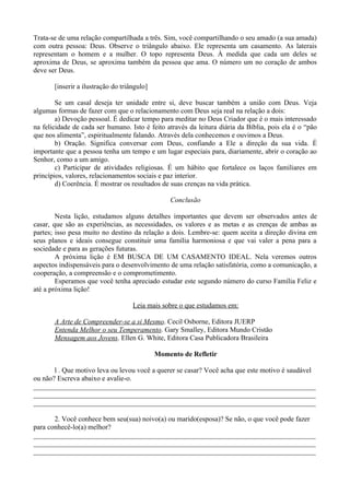 Trata-se de uma relação compartilhada a três. Sim, você compartilhando o seu amado (a sua amada)
com outra pessoa: Deus. Observe o triângulo abaixo. Ele representa um casamento. As laterais
representam o homem e a mulher. O topo representa Deus. À medida que cada um deles se
aproxima de Deus, se aproxima também da pessoa que ama. O número um no coração de ambos
deve ser Deus.

       [inserir a ilustração do triângulo]

        Se um casal deseja ter unidade entre si, deve buscar também a união com Deus. Veja
algumas formas de fazer com que o relacionamento com Deus seja real na relação a dois:
        a) Devoção pessoal. É dedicar tempo para meditar no Deus Criador que é o mais interessado
na felicidade de cada ser humano. Isto é feito através da leitura diária da Bíblia, pois ela é o “pão
que nos alimenta”, espiritualmente falando. Através dela conhecemos e ouvimos a Deus.
        b) Oração. Significa conversar com Deus, confiando a Ele a direção da sua vida. É
importante que a pessoa tenha um tempo e um lugar especiais para, diariamente, abrir o coração ao
Senhor, como a um amigo.
        c) Participar de atividades religiosas. É um hábito que fortalece os laços familiares em
princípios, valores, relacionamentos sociais e paz interior.
        d) Coerência. É mostrar os resultados de suas crenças na vida prática.

                                                 Conclusão

        Nesta lição, estudamos alguns detalhes importantes que devem ser observados antes de
casar, que são as experiências, as necessidades, os valores e as metas e as crenças de ambas as
partes; isso pesa muito no destino da relação a dois. Lembre-se: quem aceita a direção divina em
seus planos e ideais consegue constituir uma família harmoniosa e que vai valer a pena para a
sociedade e para as gerações futuras.
        A próxima lição é EM BUSCA DE UM CASAMENTO IDEAL. Nela veremos outros
aspectos indispensáveis para o desenvolvimento de uma relação satisfatória, como a comunicação, a
cooperação, a compreensão e o comprometimento.
        Esperamos que você tenha apreciado estudar este segundo número do curso Família Feliz e
até a próxima lição!

                                    Leia mais sobre o que estudamos em:

       A Arte de Compreender-se a si Mesmo. Cecil Osborne, Editora JUERP
       Entenda Melhor o seu Temperamento. Gary Smalley, Editora Mundo Cristão
       Mensagem aos Jovens. Ellen G. White, Editora Casa Publicadora Brasileira

                                             Momento de Refletir

       l . Que motivo leva ou levou você a querer se casar? Você acha que este motivo é saudável
ou não? Escreva abaixo e avalie-o.
________________________________________________________________________________
________________________________________________________________________________
________________________________________________________________________________

       2. Você conhece bem seu(sua) noivo(a) ou marido(esposa)? Se não, o que você pode fazer
para conhecê-lo(a) melhor?
________________________________________________________________________________
________________________________________________________________________________
________________________________________________________________________________
 