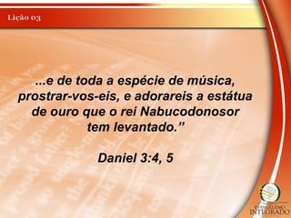 ...e de toda a espécie de música,
prostrar-vos-eis, e adorareis a estátua
de ouro que o rei Nabucodonosor
tem levantado.”
Daniel 3:4, 5
 