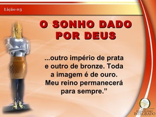 O SONHO DADOO SONHO DADO
POR DEUSPOR DEUS
...outro império de prata
e outro de bronze. Toda
a imagem é de ouro.
Meu reino permanecerá
para sempre.”
 