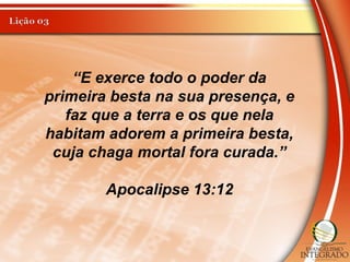 “E exerce todo o poder da
primeira besta na sua presença, e
faz que a terra e os que nela
habitam adorem a primeira besta,
cuja chaga mortal fora curada.”
Apocalipse 13:12
 