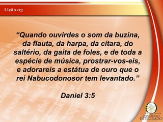“Quando ouvirdes o som da buzina,
da flauta, da harpa, da cítara, do
saltério, da gaita de foles, e de toda a
espécie de música, prostrar-vos-eis,
e adorareis a estátua de ouro que o
rei Nabucodonosor tem levantado.”
Daniel 3:5
 