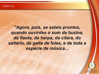 “Agora, pois, se estais prontos,
quando ouvirdes o som da buzina,
da flauta, da harpa, da cítara, do
saltério, da gaita de foles, e de toda a
espécie de música...
 