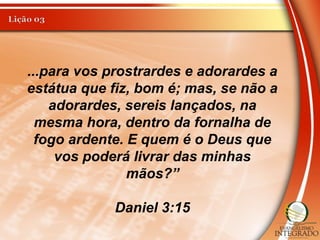 ...para vos prostrardes e adorardes a
estátua que fiz, bom é; mas, se não a
adorardes, sereis lançados, na
mesma hora, dentro da fornalha de
fogo ardente. E quem é o Deus que
vos poderá livrar das minhas
mãos?”
Daniel 3:15
 