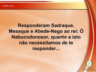 Responderam Sadraque,
Mesaque e Abede-Nego ao rei: Ó
Nabucodonosor, quanto a isto
não necessitamos de te
responder...
 