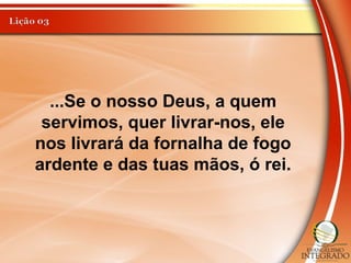 ...Se o nosso Deus, a quem
servimos, quer livrar-nos, ele
nos livrará da fornalha de fogo
ardente e das tuas mãos, ó rei.
 